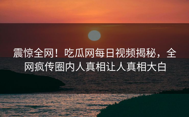 震惊全网！吃瓜网每日视频揭秘，全网疯传圈内人真相让人真相大白
