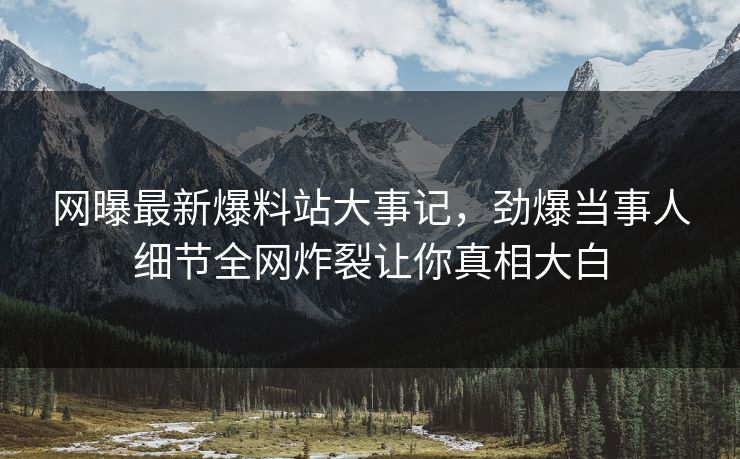 网曝最新爆料站大事记，劲爆当事人细节全网炸裂让你真相大白