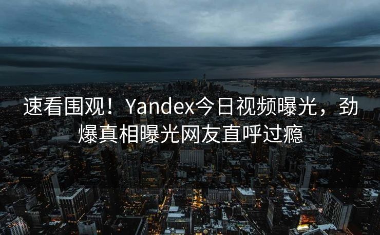 速看围观！Yandex今日视频曝光，劲爆真相曝光网友直呼过瘾