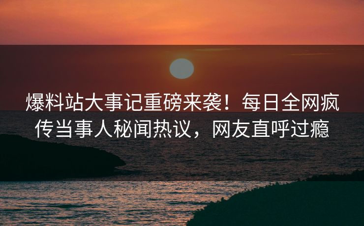 爆料站大事记重磅来袭！每日全网疯传当事人秘闻热议，网友直呼过瘾