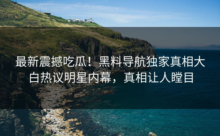 最新震撼吃瓜！黑料导航独家真相大白热议明星内幕，真相让人瞠目
