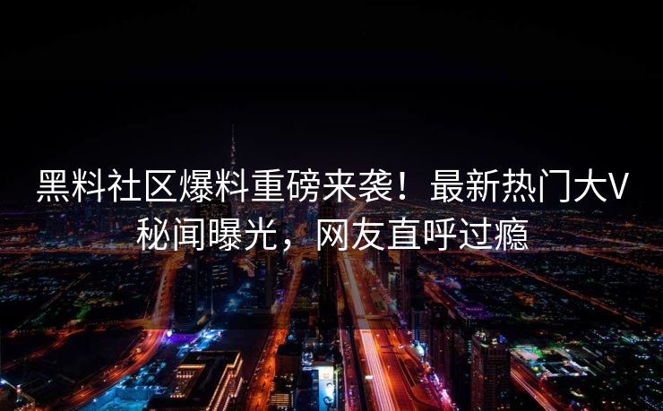 黑料社区爆料重磅来袭！最新热门大V秘闻曝光，网友直呼过瘾