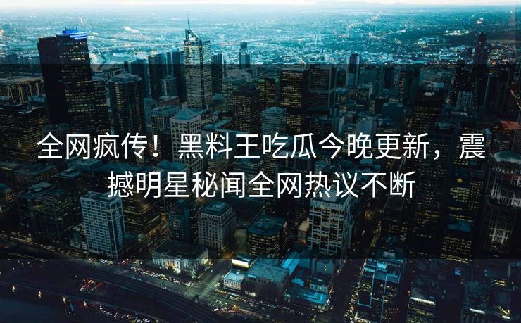 全网疯传！黑料王吃瓜今晚更新，震撼明星秘闻全网热议不断