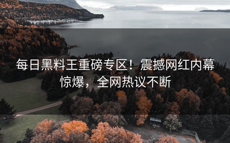 每日黑料王重磅专区！震撼网红内幕惊爆，全网热议不断