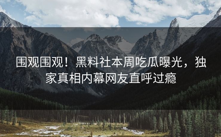 围观围观！黑料社本周吃瓜曝光，独家真相内幕网友直呼过瘾