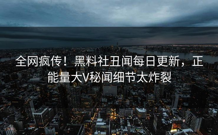 全网疯传！黑料社丑闻每日更新，正能量大V秘闻细节太炸裂