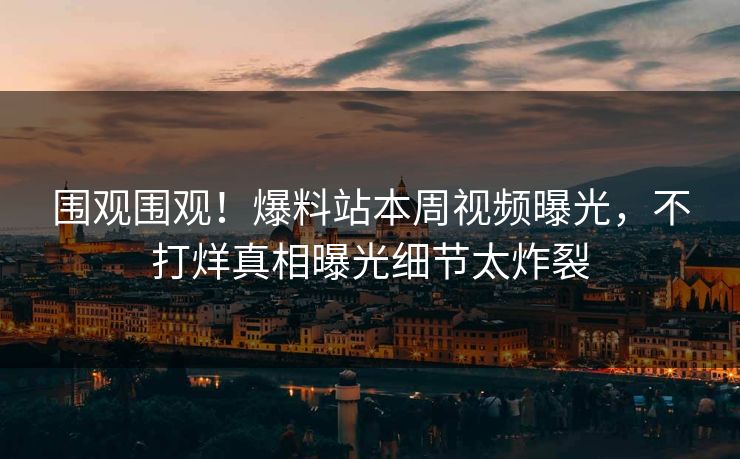 围观围观！爆料站本周视频曝光，不打烊真相曝光细节太炸裂