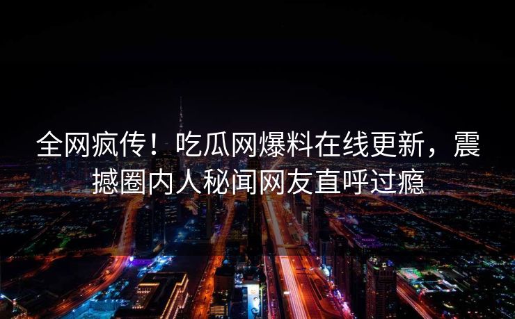 全网疯传！吃瓜网爆料在线更新，震撼圈内人秘闻网友直呼过瘾