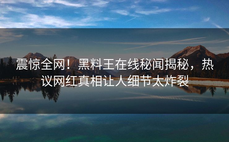 震惊全网！黑料王在线秘闻揭秘，热议网红真相让人细节太炸裂