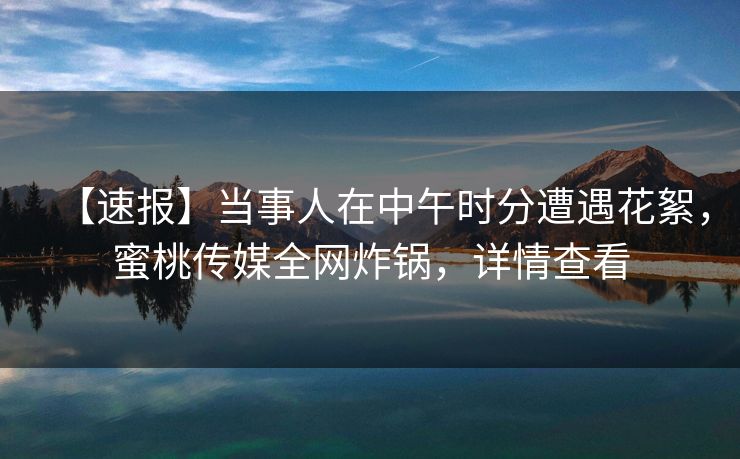 【速报】当事人在中午时分遭遇花絮，蜜桃传媒全网炸锅，详情查看