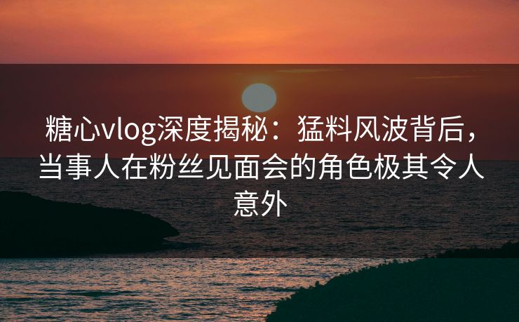 糖心vlog深度揭秘：猛料风波背后，当事人在粉丝见面会的角色极其令人意外