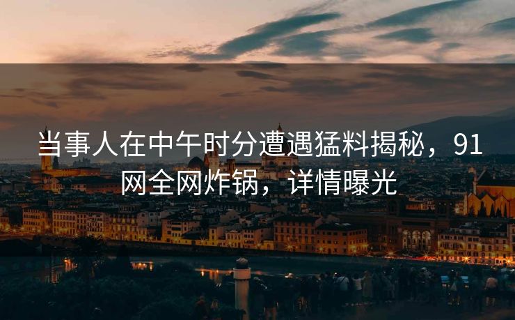 当事人在中午时分遭遇猛料揭秘，91网全网炸锅，详情曝光