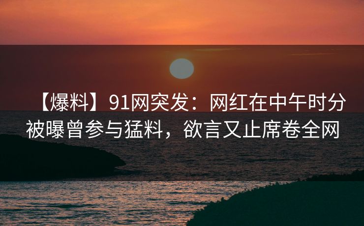 【爆料】91网突发：网红在中午时分被曝曾参与猛料，欲言又止席卷全网