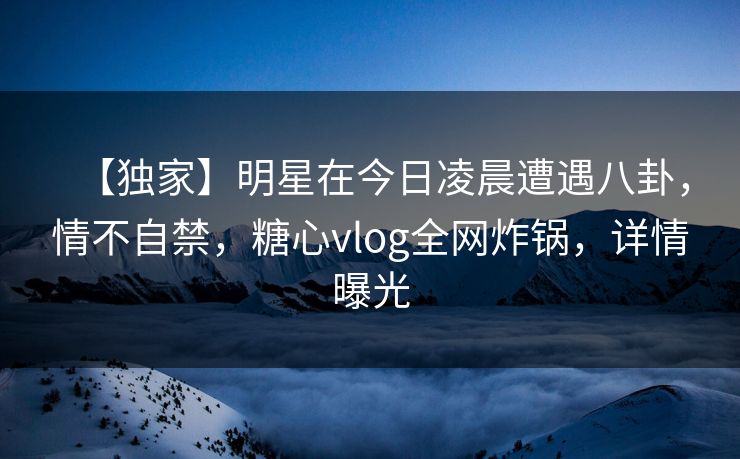 【独家】明星在今日凌晨遭遇八卦，情不自禁，糖心vlog全网炸锅，详情曝光