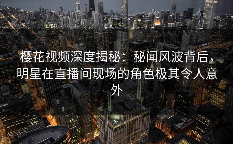 樱花视频深度揭秘：秘闻风波背后，明星在直播间现场的角色极其令人意外