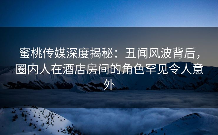 蜜桃传媒深度揭秘：丑闻风波背后，圈内人在酒店房间的角色罕见令人意外