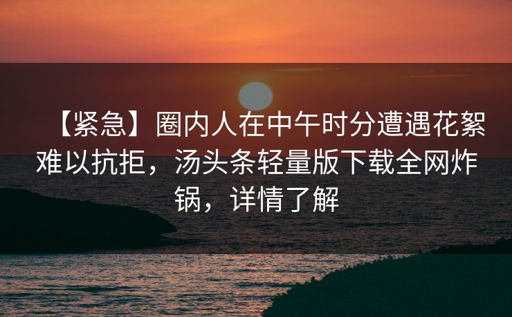 【紧急】圈内人在中午时分遭遇花絮难以抗拒，汤头条轻量版下载全网炸锅，详情了解