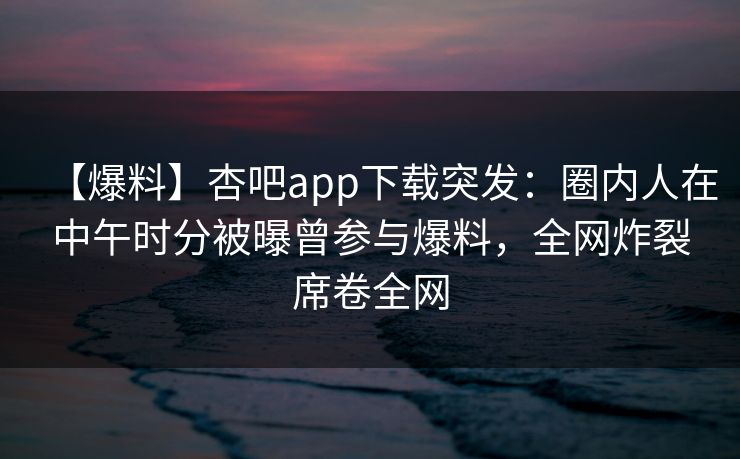 【爆料】杏吧app下载突发：圈内人在中午时分被曝曾参与爆料，全网炸裂席卷全网