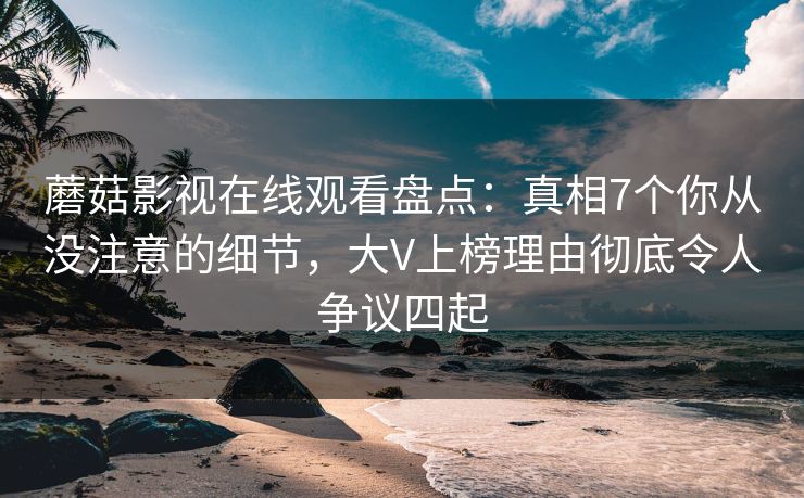 蘑菇影视在线观看盘点：真相7个你从没注意的细节，大V上榜理由彻底令人争议四起
