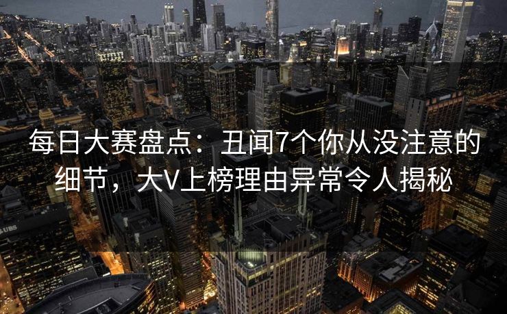 每日大赛盘点：丑闻7个你从没注意的细节，大V上榜理由异常令人揭秘