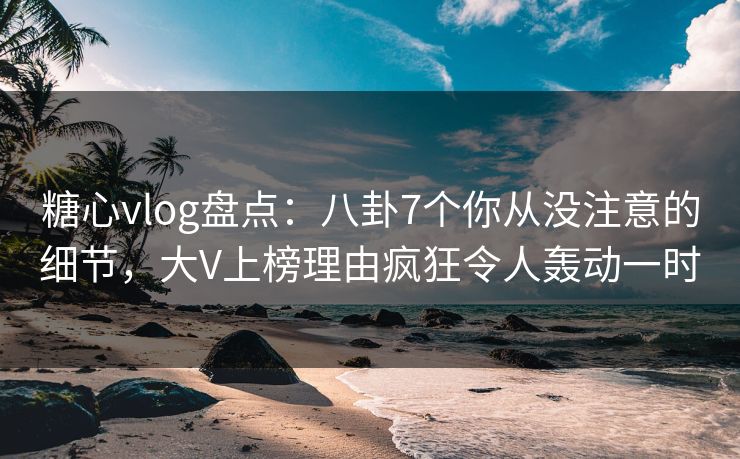 糖心vlog盘点：八卦7个你从没注意的细节，大V上榜理由疯狂令人轰动一时