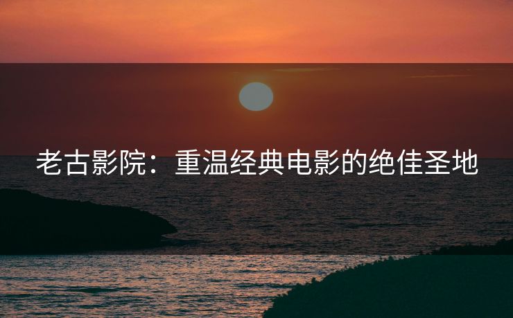 老古影院：重温经典电影的绝佳圣地