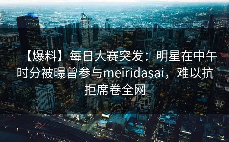 【爆料】每日大赛突发：明星在中午时分被曝曾参与meiridasai，难以抗拒席卷全网