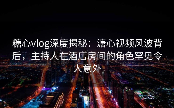 糖心vlog深度揭秘：溏心视频风波背后，主持人在酒店房间的角色罕见令人意外
