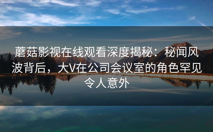 蘑菇影视在线观看深度揭秘：秘闻风波背后，大V在公司会议室的角色罕见令人意外