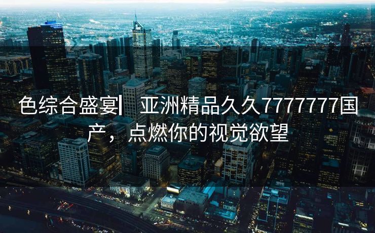 色综合盛宴▏亚洲精品久久7777777国产，点燃你的视觉欲望