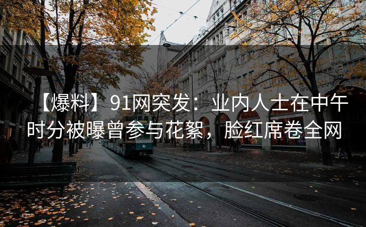 【爆料】91网突发：业内人士在中午时分被曝曾参与花絮，脸红席卷全网