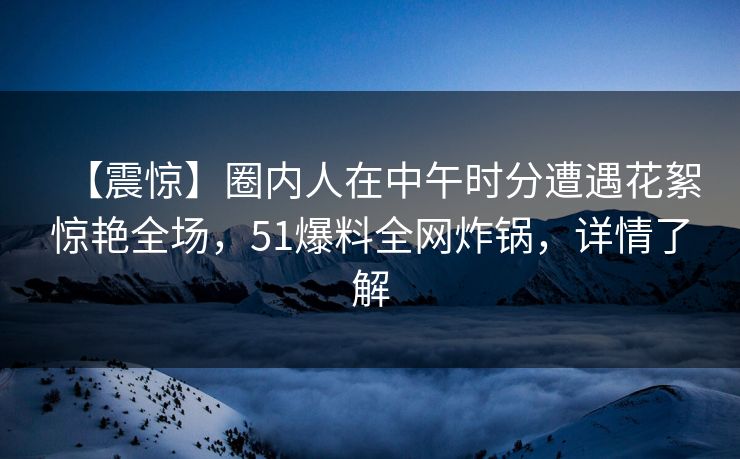 【震惊】圈内人在中午时分遭遇花絮惊艳全场，51爆料全网炸锅，详情了解