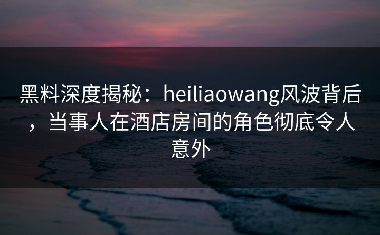 黑料深度揭秘:heiliaowang风波背后,当事人在酒店房间的角色彻底令人意外 黑料深度揭秘:heiliaowang风波背后,当事人在酒店房间的角色彻底令人意外