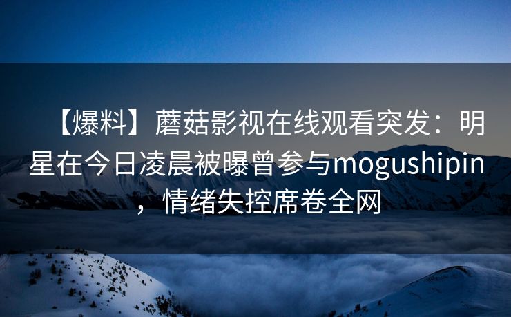 【爆料】蘑菇影视在线观看突发:明星在今日凌晨被曝曾参与mogushipin,情绪失控席卷全网 【爆料】蘑菇影视在线观看突发:明星在今日凌晨被曝曾参与mogushipin,情绪失控席卷全网