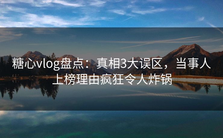 糖心vlog盘点：真相3大误区，当事人上榜理由疯狂令人炸锅