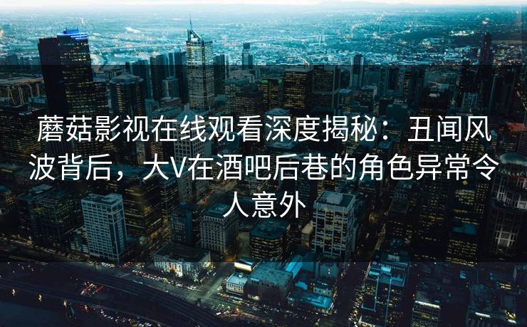 蘑菇影视在线观看深度揭秘：丑闻风波背后，大V在酒吧后巷的角色异常令人意外