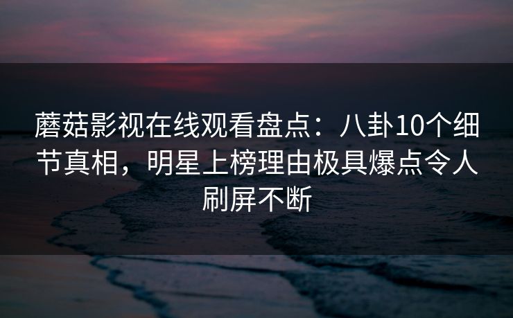 蘑菇影视在线观看盘点：八卦10个细节真相，明星上榜理由极具爆点令人刷屏不断