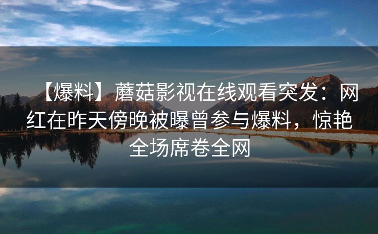 【爆料】蘑菇影视在线观看突发：网红在昨天傍晚被曝曾参与爆料，惊艳全场席卷全网