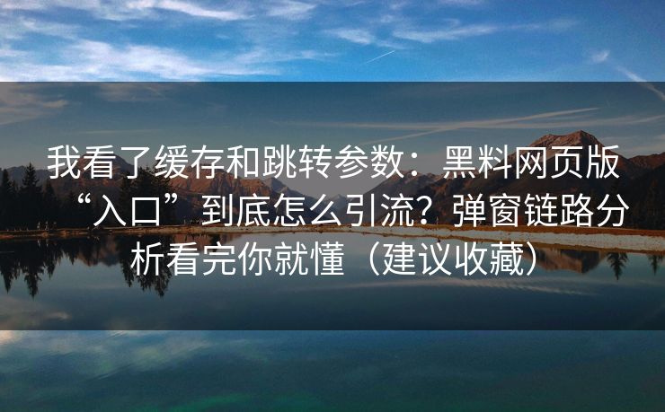 我看了缓存和跳转参数：黑料网页版“入口”到底怎么引流？弹窗链路分析看完你就懂（建议收藏）