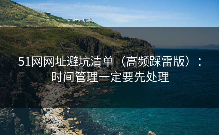 51网网址避坑清单(高频踩雷版):时间管理一定要先处理 51网网址避坑清单(高频踩雷版):时间管理一定要先处理