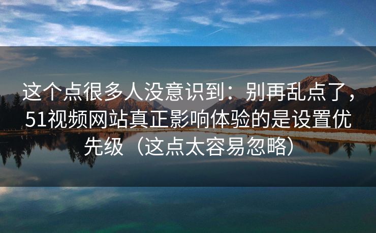 这个点很多人没意识到:别再乱点了,51视频网站真正影响体验的是设置优先级(这点太容易忽略) 这个点很多人没意识到:别再乱点了,51视频网站真正影响体验的是设置优先级(这点太容易忽略)