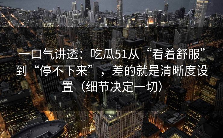一口气讲透：吃瓜51从“看着舒服”到“停不下来”，差的就是清晰度设置（细节决定一切）