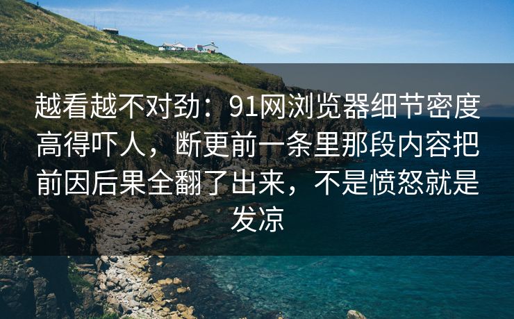 越看越不对劲：91网浏览器细节密度高得吓人，断更前一条里那段内容把前因后果全翻了出来，不是愤怒就是发凉